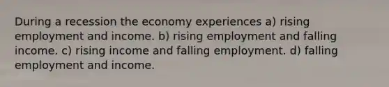 During a recession the economy experiences a) rising employment and income. b) rising employment and falling income. c) rising income and falling employment. d) falling employment and income.