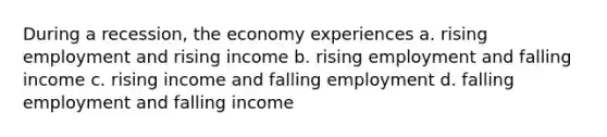 During a recession, the economy experiences a. rising employment and rising income b. rising employment and falling income c. rising income and falling employment d. falling employment and falling income