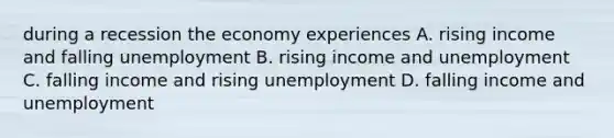 during a recession the economy experiences A. rising income and falling unemployment B. rising income and unemployment C. falling income and rising unemployment D. falling income and unemployment