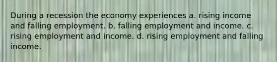 During a recession the economy experiences a. rising income and falling employment. b. falling employment and income. c. rising employment and income. d. rising employment and falling income.