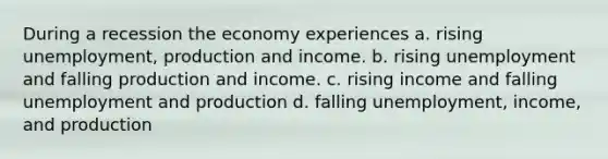 During a recession the economy experiences a. rising unemployment, production and income. b. rising unemployment and falling production and income. c. rising income and falling unemployment and production d. falling unemployment, income, and production