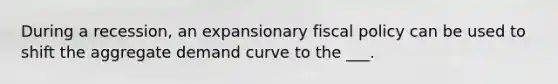 During a recession, an expansionary fiscal policy can be used to shift the aggregate demand curve to the ___.