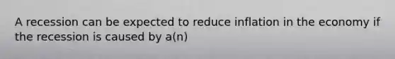 A recession can be expected to reduce inflation in the economy if the recession is caused by a(n)