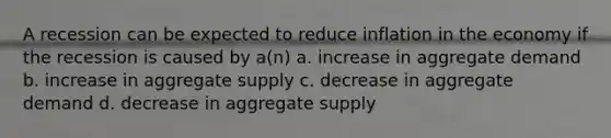 A recession can be expected to reduce inflation in the economy if the recession is caused by a(n) a. increase in aggregate demand b. increase in aggregate supply c. decrease in aggregate demand d. decrease in aggregate supply