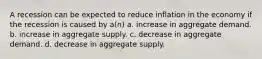 A recession can be expected to reduce inflation in the economy if the recession is caused by a(n) a. increase in aggregate demand. b. increase in aggregate supply. c. decrease in aggregate demand. d. decrease in aggregate supply.