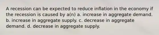 A recession can be expected to reduce inflation in the economy if the recession is caused by a(n) a. increase in aggregate demand. b. increase in aggregate supply. c. decrease in aggregate demand. d. decrease in aggregate supply.