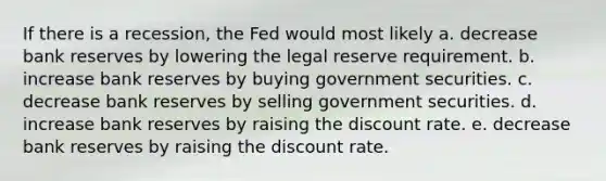 If there is a recession, the Fed would most likely a. decrease bank reserves by lowering the legal reserve requirement. b. increase bank reserves by buying government securities. c. decrease bank reserves by selling government securities. d. increase bank reserves by raising the discount rate. e. decrease bank reserves by raising the discount rate.