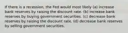 If there is a recession, the Fed would most likely (a) increase bank reserves by raising the discount rate. (b) increase bank reserves by buying government securities. (c) decrease bank reserves by raising the discount rate. (d) decrease bank reserves by selling government securities.