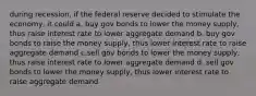 during recession, if the federal reserve decided to stimulate the economy, it could a. buy gov bonds to lower the money supply, thus raise interest rate to lower aggregate demand b. buy gov bonds to raise the money supply, thus lower interest rate to raise aggregate demand c.sell gov bonds to lower the money supply, thus raise interest rate to lower aggregate demand d. sell gov bonds to lower the money supply, thus lower interest rate to raise aggregate demand