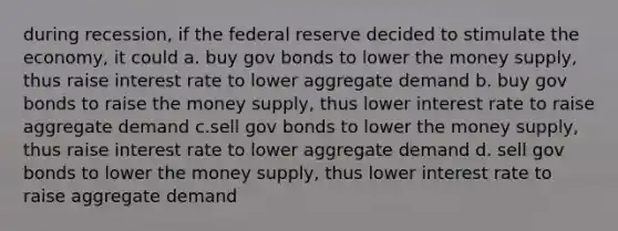 during recession, if the federal reserve decided to stimulate the economy, it could a. buy gov bonds to lower the money supply, thus raise interest rate to lower aggregate demand b. buy gov bonds to raise the money supply, thus lower interest rate to raise aggregate demand c.sell gov bonds to lower the money supply, thus raise interest rate to lower aggregate demand d. sell gov bonds to lower the money supply, thus lower interest rate to raise aggregate demand