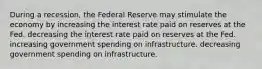 During a recession, the Federal Reserve may stimulate the economy by increasing the interest rate paid on reserves at the Fed. decreasing the interest rate paid on reserves at the Fed. increasing government spending on infrastructure. decreasing government spending on infrastructure.