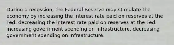 During a recession, the Federal Reserve may stimulate the economy by increasing the interest rate paid on reserves at the Fed. decreasing the interest rate paid on reserves at the Fed. increasing government spending on infrastructure. decreasing government spending on infrastructure.