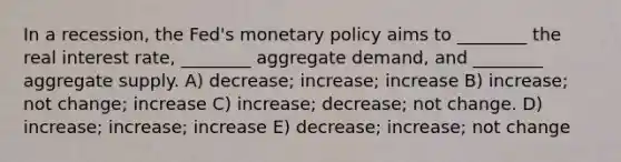 In a recession, the Fed's monetary policy aims to ________ the real interest rate, ________ aggregate demand, and ________ aggregate supply. A) decrease; increase; increase B) increase; not change; increase C) increase; decrease; not change. D) increase; increase; increase E) decrease; increase; not change