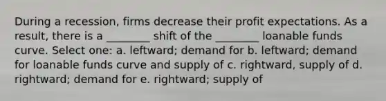 During a recession, firms decrease their profit expectations. As a result, there is a ________ shift of the ________ loanable funds curve. Select one: a. leftward; demand for b. leftward; demand for loanable funds curve and supply of c. rightward, supply of d. rightward; demand for e. rightward; supply of