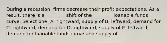 During a recession, firms decrease their profit expectations. As a result, there is a ________ shift of the ________ loanable funds curve. Select one: A. rightward; supply of B. leftward; demand for C. rightward; demand for D. rightward, supply of E. leftward; demand for loanable funds curve and supply of