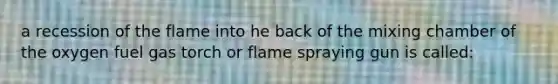 a recession of the flame into he back of the mixing chamber of the oxygen fuel gas torch or flame spraying gun is called: