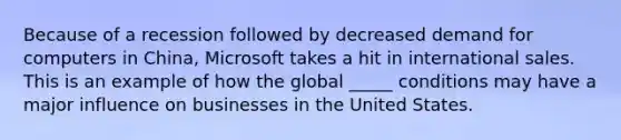 Because of a recession followed by decreased demand for computers in China, Microsoft takes a hit in international sales. This is an example of how the global _____ conditions may have a major influence on businesses in the United States.