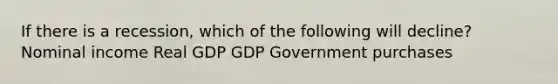 If there is a recession, which of the following will decline? Nominal income Real GDP GDP Government purchases