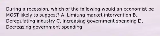 During a recession, which of the following would an economist be MOST likely to suggest? A. Limiting market intervention B. Deregulating industry C. Increasing government spending D. Decreasing government spending