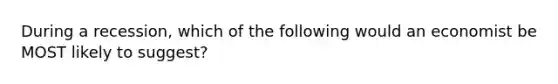 During a recession, which of the following would an economist be MOST likely to suggest?