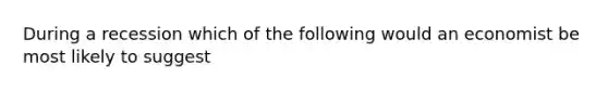 During a recession which of the following would an economist be most likely to suggest