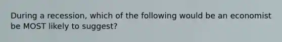 During a recession, which of the following would be an economist be MOST likely to suggest?
