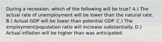 During a recession, which of the following will be true? A.) The actual rate of unemployment will be lower than the natural rate. B.) Actual GDP will be lower than potential GDP. C.) The employment/population ratio will increase substantially. D.) Actual inflation will be higher than was anticipated.