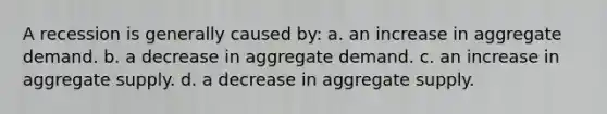 A recession is generally caused by: a. an increase in aggregate demand. b. a decrease in aggregate demand. c. an increase in aggregate supply. d. a decrease in aggregate supply.