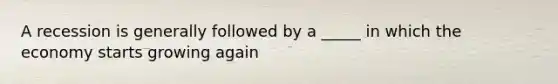 A recession is generally followed by a _____ in which the economy starts growing again