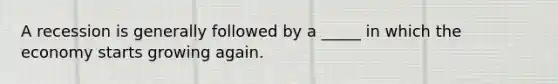 A recession is generally followed by a _____ in which the economy starts growing again.