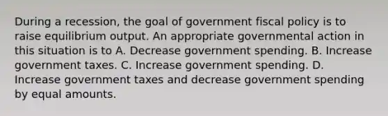 During a recession, the goal of government fiscal policy is to raise equilibrium output. An appropriate governmental action in this situation is to A. Decrease government spending. B. Increase government taxes. C. Increase government spending. D. Increase government taxes and decrease government spending by equal amounts.