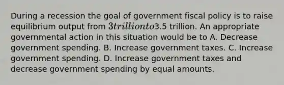 During a recession the goal of government fiscal policy is to raise equilibrium output from 3 trillion to3.5 trillion. An appropriate governmental action in this situation would be to A. Decrease government spending. B. Increase government taxes. C. Increase government spending. D. Increase government taxes and decrease government spending by equal amounts.