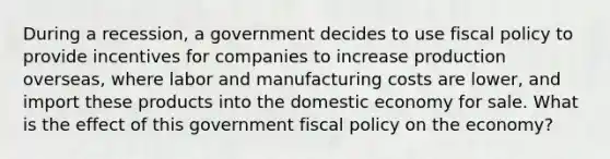 During a recession, a government decides to use fiscal policy to provide incentives for companies to increase production overseas, where labor and manufacturing costs are lower, and import these products into the domestic economy for sale. What is the effect of this government fiscal policy on the economy?