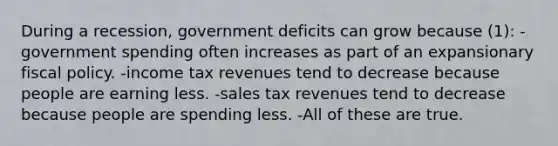 During a recession, government deficits can grow because (1): -government spending often increases as part of an expansionary fiscal policy. -income tax revenues tend to decrease because people are earning less. -sales tax revenues tend to decrease because people are spending less. -All of these are true.