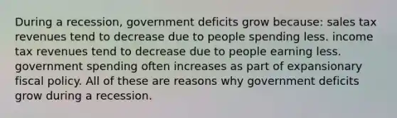 During a recession, government deficits grow because: sales tax revenues tend to decrease due to people spending less. income tax revenues tend to decrease due to people earning less. government spending often increases as part of expansionary fiscal policy. All of these are reasons why government deficits grow during a recession.