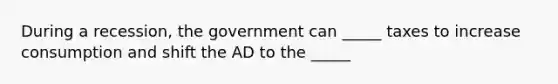 During a recession, the government can _____ taxes to increase consumption and shift the AD to the _____