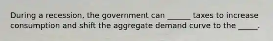 During a recession, the government can ______ taxes to increase consumption and shift the aggregate demand curve to the _____.