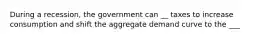 During a recession, the government can __ taxes to increase consumption and shift the aggregate demand curve to the ___