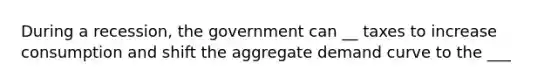 During a recession, the government can __ taxes to increase consumption and shift the aggregate demand curve to the ___