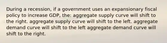 During a recession, if a government uses an expansionary fiscal policy to increase GDP, the: aggregate supply curve will shift to the right. aggregate supply curve will shift to the left. aggregate demand curve will shift to the left aggregate demand curve will shift to the right.