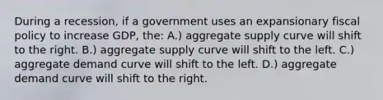 During a recession, if a government uses an expansionary fiscal policy to increase GDP, the: A.) aggregate supply curve will shift to the right. B.) aggregate supply curve will shift to the left. C.) aggregate demand curve will shift to the left. D.) aggregate demand curve will shift to the right.