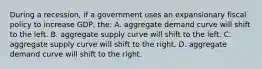 During a recession, if a government uses an expansionary fiscal policy to increase GDP, the: A. aggregate demand curve will shift to the left. B. aggregate supply curve will shift to the left. C. aggregate supply curve will shift to the right. D. aggregate demand curve will shift to the right.