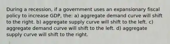 During a recession, if a government uses an expansionary <a href='https://www.questionai.com/knowledge/kPTgdbKdvz-fiscal-policy' class='anchor-knowledge'>fiscal policy</a> to increase GDP, the: a) aggregate demand curve will shift to the right. b) aggregate supply curve will shift to the left. c) aggregate demand curve will shift to the left. d) aggregate supply curve will shift to the right.