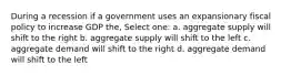 During a recession if a government uses an expansionary fiscal policy to increase GDP the, Select one: a. aggregate supply will shift to the right b. aggregate supply will shift to the left c. aggregate demand will shift to the right d. aggregate demand will shift to the left