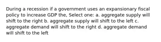 During a recession if a government uses an expansionary fiscal policy to increase GDP the, Select one: a. aggregate supply will shift to the right b. aggregate supply will shift to the left c. aggregate demand will shift to the right d. aggregate demand will shift to the left