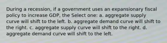 During a recession, if a government uses an expansionary fiscal policy to increase GDP, the Select one: a. aggregate supply curve will shift to the left. b. aggregate demand curve will shift to the right. c. aggregate supply curve will shift to the right. d. aggregate demand curve will shift to the left.