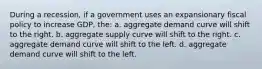 During a recession, if a government uses an expansionary fiscal policy to increase GDP, the: a. aggregate demand curve will shift to the right. b. aggregate supply curve will shift to the right. c. aggregate demand curve will shift to the left. d. aggregate demand curve will shift to the left.