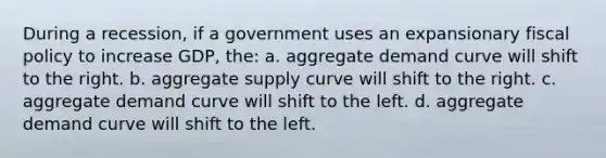 During a recession, if a government uses an expansionary fiscal policy to increase GDP, the: a. aggregate demand curve will shift to the right. b. aggregate supply curve will shift to the right. c. aggregate demand curve will shift to the left. d. aggregate demand curve will shift to the left.