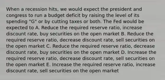 When a recession hits, we would expect the president and congress to run a budget deficit by raising the level of its spending "G" or by cutting taxes or both. The Fed would be expected to A. Reduce the required reserve ratio, increase discount rate, buy securities on the open market B. Reduce the required reserve ratio, decrease discount rate, sell securities on the open market C. Reduce the required reserve ratio, decrease discount rate, buy securities on the open market D. Increase the required reserve ratio, decrease discount rate, sell securities on the open market E. Increase the required reserve ratio, increase discount rate, sell securities on the open market