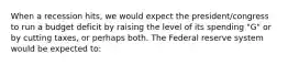 When a recession hits, we would expect the president/congress to run a budget deficit by raising the level of its spending "G" or by cutting taxes, or perhaps both. The Federal reserve system would be expected to: